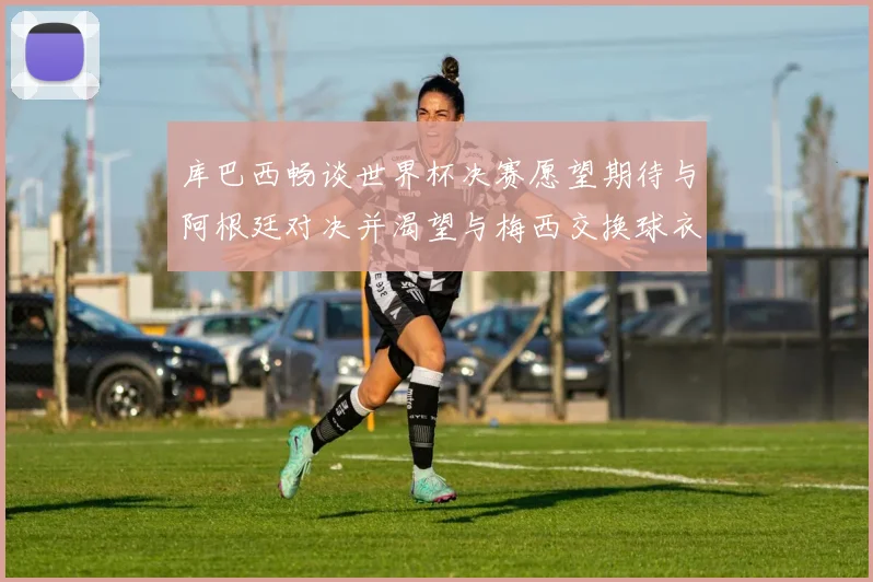库巴西畅谈世界杯决赛愿望期待与阿根廷对决并渴望与梅西交换球衣