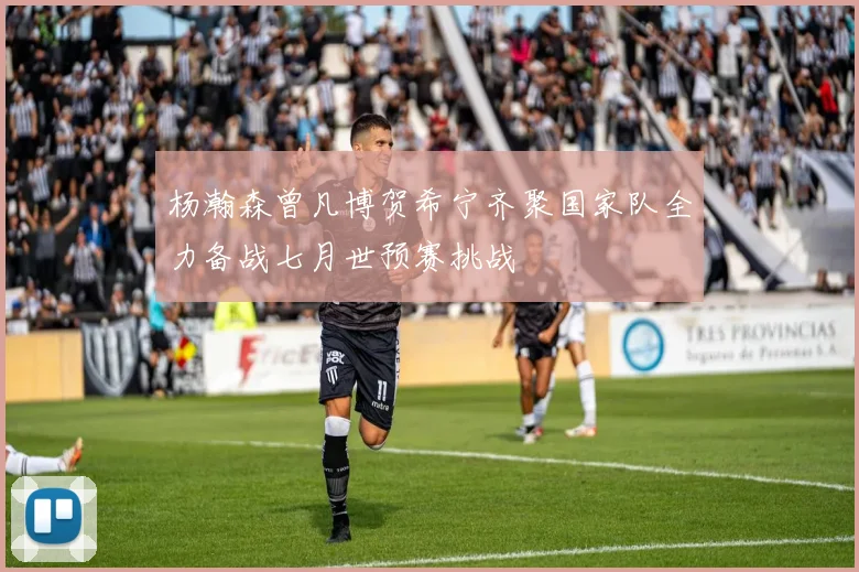 杨瀚森曾凡博贺希宁齐聚国家队全力备战七月世预赛挑战