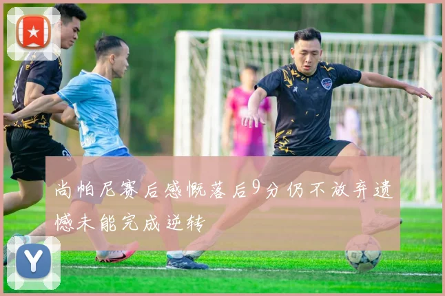 尚帕尼赛后感慨落后9分仍不放弃遗憾未能完成逆转