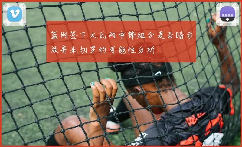 篮网签下大瓦两中锋组合是否暗示放弃米切罗的可能性分析