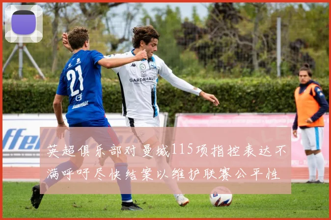 英超俱乐部对曼城115项指控表达不满呼吁尽快结案以维护联赛公平性