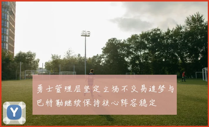 勇士管理层坚定立场不交易追梦与巴特勒继续保持核心阵容稳定