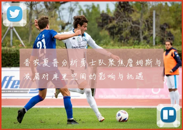 香农夏普分析勇士队聚焦詹姆斯与浓眉对库里空间的影响与机遇