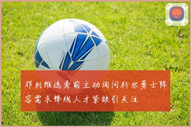 邓利维选秀前主动询问科尔勇士阵容需求锋线人才紧缺引关注