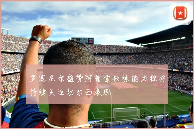 罗塞尼尔盛赞阿隆索教练能力称将持续关注切尔西表现
