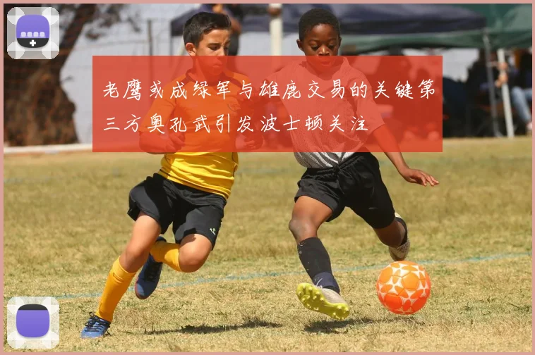 老鹰或成绿军与雄鹿交易的关键第三方奥孔武引发波士顿关注