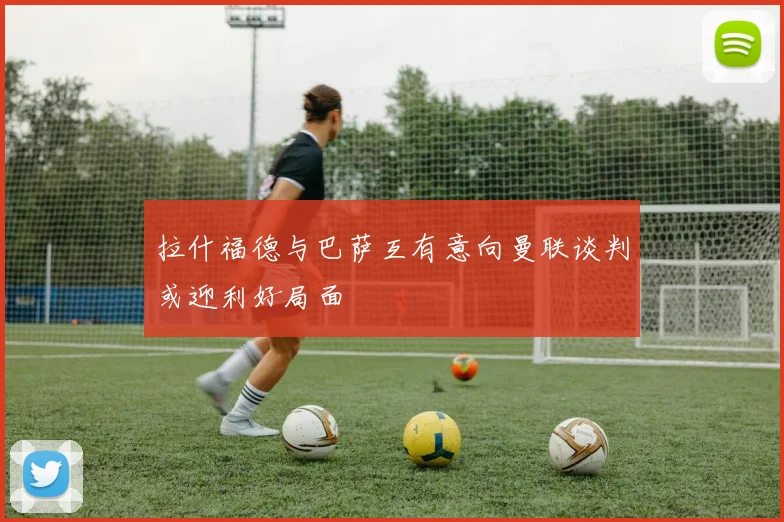 拉什福德与巴萨互有意向曼联谈判或迎利好局面
