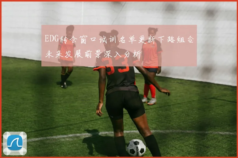 EDG转会窗口试训名单更新下路组合未来发展前景深入分析