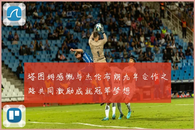 塔图姆感慨与杰伦布朗九年合作之路共同激励成就冠军梦想