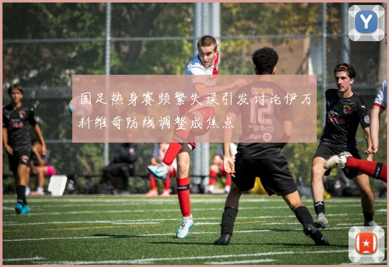 国足热身赛频繁失误引发讨论伊万科维奇防线调整成焦点