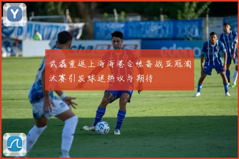 武磊重返上海海港合练备战亚冠淘汰赛引发球迷热议与期待