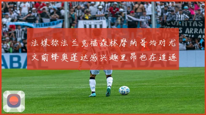 法媒称法兰克福森林摩纳哥均对尤文前锋奥蓬达感兴趣里昂也在追逐他