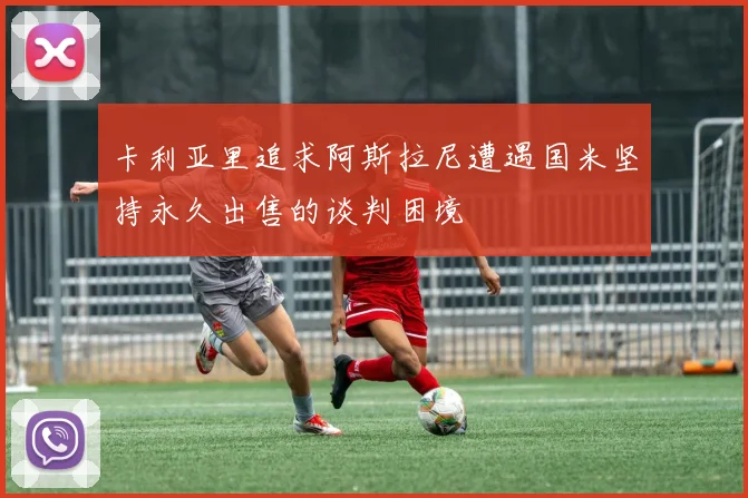 卡利亚里追求阿斯拉尼遭遇国米坚持永久出售的谈判困境