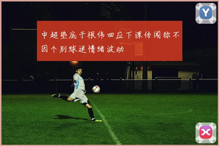 中超垫底于根伟回应下课传闻称不因个别球迷情绪波动