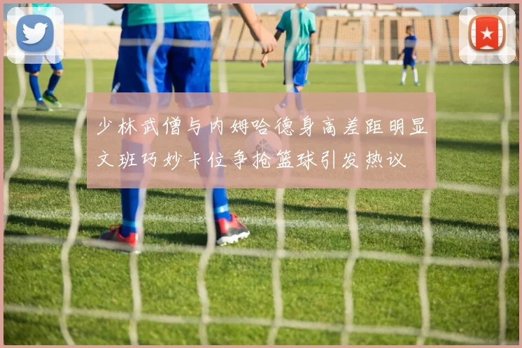 少林武僧与内姆哈德身高差距明显文班巧妙卡位争抢篮球引发热议