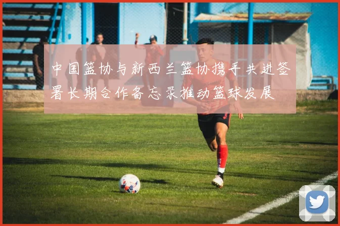中国篮协与新西兰篮协携手共进签署长期合作备忘录推动篮球发展
